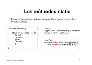 Les méthodes static
•Le comportement d’une méthode statique ne dépend pas de la valeur des
attributs d'instance
class MaClassMath{
static int min(int a , int b){
Utilisation:
L'appel à une méthode statique se fait en
utilisant le nom de la classe.static int min(int a , int b){
if(a<b){
return a;
}else{
return b;
}
}
}
class Test {
public static void main ( String [] args ){
int x = MaClassMath.min (21 ,4);
}
}
utilisant le nom de la classe.
39
Mouna Torjmen Khemakhem
 