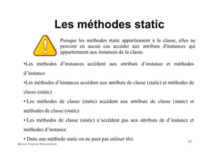 Les méthodes static
Puisque les méthodes static appartiennent à la classe, elles ne
peuvent en aucun cas accéder aux attributs d'instances qui
appartiennent aux instances de la classe.
•Les méthodes d’instances accèdent aux attributs d’instance et méthodes
d’instance
•Les méthodes d’instances accèdent aux attributs de classe (static) et méthodes de
classe (static)
• Les méthodes de classe (static) accèdent aux attributs de classe (static) et
méthodes de classe (static)
• Les méthodes de classe (static) n’accèdent pas aux attributs de d’instance et
méthodes d’instance
• Dans une méthode static on ne peut pas utiliser this 40
Mouna Torjmen Khemakhem
 