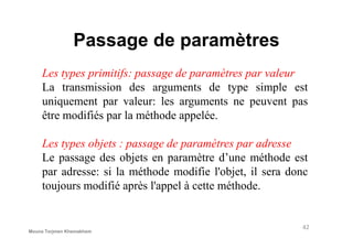 Passage de paramètres
Les types primitifs: passage de paramètres par valeur
La transmission des arguments de type simple est
uniquement par valeur: les arguments ne peuvent pas
être modifiés par la méthode appelée.
Les types objets : passage de paramètres par adresse
Le passage des objets en paramètre d’une méthode est
par adresse: si la méthode modifie l'objet, il sera donc
toujours modifié après l'appel à cette méthode.
42
Mouna Torjmen Khemakhem
 