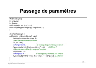 Passage de paramètres
class Rectangle {
int longueur;
int largeur;
void changeInt (int n) {n =22; }
void changeObj (Rectangle r) {r.longueur=40; }
}
class TestRectangle {class TestRectangle {
public static void main (String[] args){
Rectangle r = new Rectangle () ;
// Essayer de modifier un entier
int ent = 11 ;
r.changeInt(ent) ; // passage de paramètre par valeur
System.out.println("valeur entière : "+ent); // Affiche ?
// Essayer de modifier le contenu d’un objet
r.longueur = 25 ;
r.changeObj (r) ; // passage de paramètre par adresse
System.out.println(" valeur dans l’objet : " +r.longueur); // Affiche ?
}
}
43
Mouna Torjmen Khemakhem
 