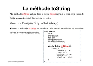 La méthode toString
La méthode toString définie dans la classe Object renvoie le nom de la classe de
l'objet concerné suivi de l'adresse de cet objet.
Conversion d’un objet en String : méthode toString().
Quand la méthode toString est redéfinie, elle renvoie une chaîne de caractères
servant à décrire l'objet concerné.
class Voiture{
int id;
servant à décrire l'objet concerné. int id;
char couleur;
float prix;
String description;
int nbreJourLocation;
public String toString() {
return id+ " " +
couleur + " " +
prix + " " +
description + " " +
nbreJourLocation;
}
}
45
Mouna Torjmen Khemakhem
 