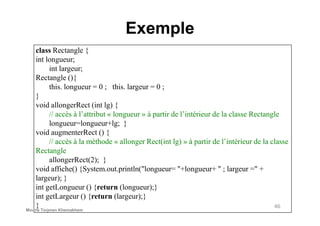 Exemple
class Rectangle {
int longueur;
int largeur;
Rectangle (){
this. longueur = 0 ; this. largeur = 0 ;
}
void allongerRect (int lg) {
// accès à l’attribut « longueur » à partir de l’intérieur de la classe Rectangle
46
// accès à l’attribut « longueur » à partir de l’intérieur de la classe Rectangle
longueur=longueur+lg; }
void augmenterRect () {
// accès à la méthode « allonger Rect(int lg) » à partir de l’intérieur de la classe
Rectangle
allongerRect(2); }
void affiche() {System.out.println("longueur= "+longueur+ " ; largeur =" +
largeur); }
int getLongueur () {return (longueur);}
int getLargeur () {return (largeur);}
}Mouna Torjmen Khemakhem
 