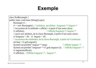 Exemple
class TestRectangle {
public static void main (String[] args){
Rectangle r1 ;
r1 = new Rectangle() ; // initialiser par défaut : longueur=?, largeur=?
// invocation de la méthode « affiche » à partir d’une autre classe
r1.affiche(); // Affiche longueur=?; largeur=?
// accès aux attributs, de la classe Rectangle, à partir d’une autre classe
47
// accès aux attributs, de la classe Rectangle, à partir d’une autre classe
r1.longueur = 20; r1. largeur = 10;
// invocation des méthodes, de la classe Rectangle, à partir de l’extérieure
int larg = r1.getLargeur();
System.out.println(" largeur="+larg); // Affiche largeur =?
System.out.println(" longueur="+r1.getLongueur ()); // Affiche longueur = ?
r1.augmenterRect();
r1.affiche(); //Affiche longueur=? ; largeur=?
}
}
Mouna Torjmen Khemakhem
 