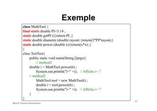 Exemple
class MathTool {
final static double PI=3.14 ;
static double getPI (){return PI ;}
static double diametre (double rayon) {return(2*PI*rayon);}
static double power (double x){return(x*x) ;}
}
class TestTest{
49
class TestTest{
public static void main(String []args){
// method1
double i = MathTool.power(6) ;
System.out.println("i=" +i); // Affiche i= ?
// method2
MathTool tool = new MathTool() ;
double i = tool.power(6) ;
System.out.println("i=" +i); // Affiche i= ?
}
}
Mouna Torjmen Khemakhem
 