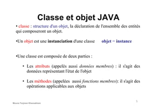 Classe et objet JAVA
• classe : structure d'un objet, la déclaration de l'ensemble des entités
qui composeront un objet.
•Un objet est une instanciation d'une classe objet = instance
•Une classe est composée de deux parties :•Une classe est composée de deux parties :
• Les attributs (appelés aussi données membres) : il s'agit des
données représentant l'état de l'objet
• Les méthodes (appelées aussi fonctions membres): il s'agit des
opérations applicables aux objets
5
Mouna Torjmen Khemakhem
 