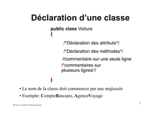 Déclaration d’une classe
public class Voiture
{
/*Déclaration des attributs*/
/*Déclaration des méthodes*/
//commentaire sur une seule ligne
}
//commentaire sur une seule ligne
/*commentaires sur
plusieurs lignes*/
• Le nom de la classe doit commencer par une majiscule
• Exemple: CompteBancaire, AgenceVoyage
6
Mouna Torjmen Khemakhem
 