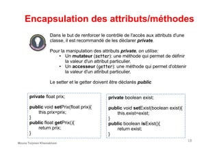 Encapsulation des attributs/méthodes
Dans le but de renforcer le contrôle de l'accès aux attributs d'une
classe, il est recommandé de les déclarer private.
Pour la manipulation des attributs private, on utilise:
• Un mutateur (setter): une méthode qui permet de définir
la valeur d'un attribut particulier.
• Un accesseur (getter): une méthode qui permet d'obtenir
la valeur d'un attribut particulier.
18
Le setter et le getter doivent être déclarés public
private float prix;
public void setPrix(float prix){
this.prix=prix;
}
public float getPrix(){
return prix;
}
private boolean exist;
public void setExist(boolean exist){
this.exist=exist;
}
public boolean isExist(){
return exist;
}
Mouna Torjmen Khemakhem
 