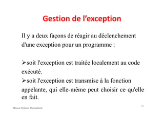 Gestion de l’exception
Il y a deux façons de réagir au déclenchement
d'une exception pour un programme :
soit l'exception est traitée localement au code
exécuté.
soit l'exception est transmise à la fonction
appelante, qui elle-même peut choisir ce qu'elle
en fait.
11
Mouna Torjmen Khemakhem
 