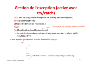 Gestion de l’exception (active avec
try/catch)
try { bloc de programme susceptible de provoquer une exception }
catch (TypeException e)
{ bloc de traitement de l'exception }
finally
{Le block finally est un block optionnel
contenant des instructions qui seront toujours exécutées quelque soit le
On peut, par exemple, fermer un fichier
contenant des instructions qui seront toujours exécutées quelque soit le
résultat du try }
le bloc try et les gestionnaires associés doivent être contigus.
try
{ .....
}
.....
.....
catch (ErrConst) // erreur : catch doit être contigu au bloc try
{ ..... } 12
Mouna Torjmen Khemakhem
 