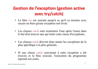 Gestion de l’exception (gestion active
avec try/catch)
• Le bloc try est exécuté jusqu'à ce qu'il se termine avec
succès ou bien qu'une exception soit levée.
• Les clauses catch sont examinées l'une après l'autre dans
le but d'en trouver une qui traite cette classe d'exceptions.le but d'en trouver une qui traite cette classe d'exceptions.
• Les clauses catch doivent donc traiter les exceptions de la
plus spécifique à la plus générale.
• Si une clause catch convenant à cette exception a été
trouvée et le bloc exécuté, l'exécution du programme
reprend son cours.
13
Mouna Torjmen Khemakhem
 