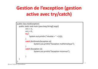 Gestion de l’exception (gestion
active avec try/catch)
public class testException{
public static void main (java.lang.String[] args){
int i = 3 ;
int j = 0 ;
try {try {
System.out.println ("résultat = " + (i/j));
}
catch (ArithmeticException e){
System.out.println(“Exception mathématique“);
}
catch (Exception e){
System.out.println(“Exception inconnue“);
}
}
}
14
Mouna Torjmen Khemakhem
 