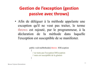 Gestion de l’exception (gestion
passive avec throws)
• Afin de déléguer à la méthode appelante une
exception qu'il ne veut pas traiter, le terme
throws est rajouté, par le programmeur, à la
déclaration de la méthode dans laquelledéclaration de la méthode dans laquelle
l'exception est susceptible de se manifester.
public void maMethode() throws IOException
{
// ne traite pas l'exception IOException
// mais est susceptible de la générer
}
16
Mouna Torjmen Khemakhem
 