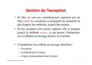 Gestion de l’exception
• Si elles ne sont pas immédiatement capturées par un
bloc catch, les exceptions se propagent en remontant la
pile d'appels des méthodes, jusqu'à être traitées.
• Si une exception n'est jamais capturée, elle se propage
jusqu'à la méthode main(), ce qui pousse l'interpréteurjusqu'à la méthode main(), ce qui pousse l'interpréteur
Java à afficher un message d'erreur et à s'arrêter.
• L'interpréteur Java affiche un message identifiant :
– l'exception,
– la méthode qui l'a causée,
– la ligne correspondante dans le fichier.
17
Mouna Torjmen Khemakhem
 