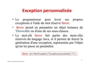 Exception personnalisée
• Le programmeur peut lever ses propres
exceptions à l'aide du mot réservé throw.
• throw prend en paramètre un objet instance de
Throwable ou d'une de ses sous-classes.
• Le mot-clé throw fait partie des mots-clés
réservés du langage Java, et il permet de forcer la
génération d'une exception, représentée par l'objet
qu'on lui passe en paramètre.
throw new MonException ("Exception personnalisée !!!");
18
Mouna Torjmen Khemakhem
 
