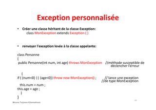 Exception personnalisée
• Créer une classe héritant de la classe Exception:
class MonException extends Exception { }
• renvoyer l'exception levée à la classe appelante:
class Personneclass Personne
{
public Personne(int num, int age) throws MonException //méthode susceptible de
déclencher l’erreur
{
if ( (num<0) || (age<0)) throw new MonException() ; // lance une exception
//de type MonException
this.num = num ;
this.age = age ;
}
}
19
Mouna Torjmen Khemakhem
 