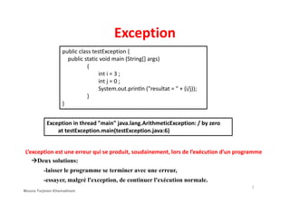 Exception
public class testException {
public static void main (String[] args)
{
int i = 3 ;
int j = 0 ;
System.out.println ("resultat = " + (i/j));
}
}
2
}
Exception in thread "main" java.lang.ArithmeticException: / by zero
at testException.main(testException.java:6)
L’exception est une erreur qui se produit, soudainement, lors de l’exécution d’un programme
Deux solutions:
-laisser le programme se terminer avec une erreur,
-essayer, malgré l'exception, de continuer l'exécution normale.
Mouna Torjmen Khemakhem
 