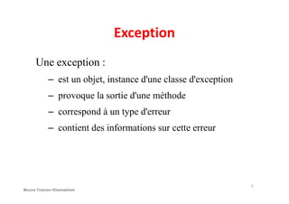 Exception
Une exception :
– est un objet, instance d'une classe d'exception
– provoque la sortie d'une méthode
– correspond à un type d'erreur
– contient des informations sur cette erreur
3
Mouna Torjmen Khemakhem
 