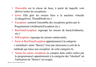 • Throwable est la classe de base, à partir de laquelle vont
dériver toutes les exceptions.
• Error: Elle gère les erreurs liées à la machine virtuelle
(LinkageError, ThreadDeath etc.)
• Exception: contient l'ensemble des exceptions gérées par le
Programmeur (ArithmeticException etc.).
• RunTimeException: regroupe les erreurs de base(Arithmetic,
etc.)etc.)
• IOException: regroupe les erreurs entrée/sortie.
• Error et RunTimeException appartiennent à la catégorie
« uncheked » donc "throws" n'est pas nécessaire à coté de la
méthode qui lance une exception de cette catégorie là.
• Toutes les autres excéptions (y compris donc celles créées par
le programmeur) appartiennent à la catégorie des "checked" où
l'utilisation de "throws" est exigée. 5
Mouna Torjmen Khemakhem
 
