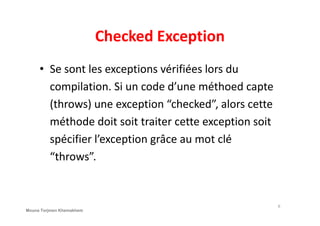 Checked Exception
• Se sont les exceptions vérifiées lors du
compilation. Si un code d’une méthoed capte
(throws) une exception “checked”, alors cette
méthode doit soit traiter cette exception soit
spécifier l’exception grâce au mot clé
“throws”.
6
Mouna Torjmen Khemakhem
 
