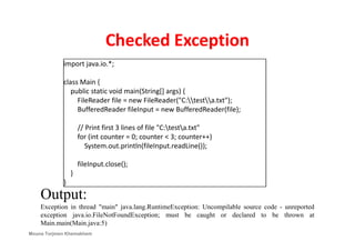 Checked Exception
import java.io.*;
class Main {
public static void main(String[] args) {
FileReader file = new FileReader("C:testa.txt");
BufferedReader fileInput = new BufferedReader(file);
// Print first 3 lines of file "C:testa.txt"// Print first 3 lines of file "C:testa.txt"
for (int counter = 0; counter < 3; counter++)
System.out.println(fileInput.readLine());
fileInput.close();
}
}
Output:
Exception in thread "main" java.lang.RuntimeException: Uncompilable source code - unreported
exception java.io.FileNotFoundException; must be caught or declared to be thrown at
Main.main(Main.java:5)
Mouna Torjmen Khemakhem
 