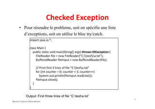 Checked Exception
• Pour résoudre le probleme, soit on spécifie une liste
d’exceptions, soit on utilise le bloc try/catch.
import java.io.*;
class Main {
public static void main(String[] args) throws IOException {
FileReader file = new FileReader("C:testa.txt");
8
FileReader file = new FileReader("C:testa.txt");
BufferedReader fileInput = new BufferedReader(file);
// Print first 3 lines of file "C:testa.txt"
for (int counter = 0; counter < 3; counter++)
System.out.println(fileInput.readLine());
fileInput.close();
}
}
Output: First three lines of file “C:testa.txt”
Mouna Torjmen Khemakhem
 