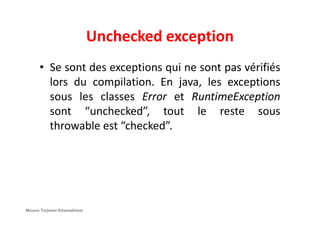Unchecked exception
• Se sont des exceptions qui ne sont pas vérifiés
lors du compilation. En java, les exceptions
sous les classes Error et RuntimeException
sont “unchecked”, tout le reste soussont “unchecked”, tout le reste sous
throwable est “checked”.
Mouna Torjmen Khemakhem
 
