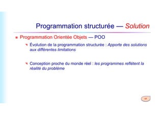 Programmation structurée — Solution
 Programmation Orientée Objets — POO
 Évolution de la programmation structurée : Apporte des solutions
aux différentes limitations
17
 Conception proche du monde réel : les programmes reflètent la
réalité du problème
 