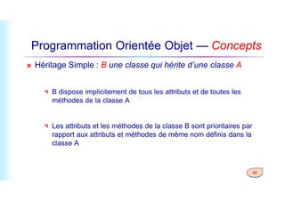 Programmation Orientée Objet — Concepts
 Héritage Simple : B une classe qui hérite d’une classe A
 B dispose implicitement de tous les attributs et de toutes les
méthodes de la classe A
33
méthodes de la classe A
 Les attributs et les méthodes de la classe B sont prioritaires par
rapport aux attributs et méthodes de même nom définis dans la
classe A
 