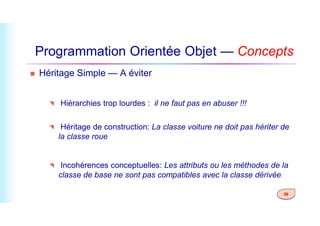 Programmation Orientée Objet — Concepts
 Héritage Simple — A éviter
 Hiérarchies trop lourdes : il ne faut pas en abuser !!!
36
 Héritage de construction: La classe voiture ne doit pas hériter de
la classe roue
 Incohérences conceptuelles: Les attributs ou les méthodes de la
classe de base ne sont pas compatibles avec la classe dérivée
 