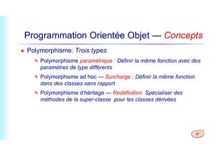 Programmation Orientée Objet — Concepts
 Polymorphisme: Trois types
 Polymorphisme paramétrique : Définir la même fonction avec des
paramètres de type différents
 Polymorphisme ad hoc — Surcharge : Définir la même fonction
47
 Polymorphisme ad hoc — Surcharge : Définir la même fonction
dans des classes sans rapport
 Polymorphisme d’héritage — Redéfinition: Spécialiser des
méthodes de la super-classe pour les classes dérivées
 