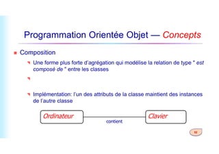 Programmation Orientée Objet — Concepts
 Composition
 Une forme plus forte d’agrégation qui modélise la relation de type " est
composé de " entre les classes
 L’objet enfant n’a pas son cycle de vie et si l’objet parent est supprimé,
52
 L’objet enfant n’a pas son cycle de vie et si l’objet parent est supprimé,
tous les objets enfants seront également supprimés.
 Implémentation: l’un des attributs de la classe maintient des instances
de l’autre classe
Ordinateur Clavier
contient
 