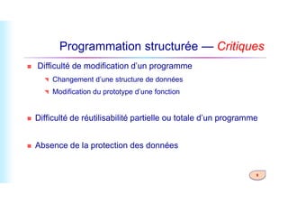 Programmation structurée — Critiques
 Difficulté de modification d’un programme
 Changement d’une structure de données
 Modification du prototype d’une fonction
9
 Difficulté de réutilisabilité partielle ou totale d’un programme
 Absence de la protection des données
 