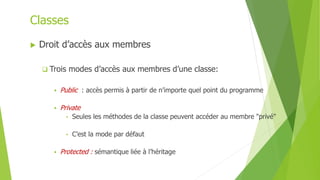  Droit d’accès aux membres
 Trois modes d’accès aux membres d’une classe:
 Public : accès permis à partir de n’importe quel point du programme
 Private
• Seules les méthodes de la classe peuvent accéder au membre "privé"
• C’est la mode par défaut
 Protected : sémantique liée à l’héritage
Classes
 