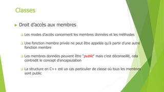  Droit d’accès aux membres
 Les modes d’accès concernent les membres données et les méthodes
 Une fonction membre privée ne peut être appelée qu’à partir d’une autre
fonction membre
 Les membres données peuvent être "public" mais c’est déconseillé, cela
contredit le concept d’encapsulation
 La structure en C++ est un cas particulier de classe où tous les membres
sont public
Classes
 