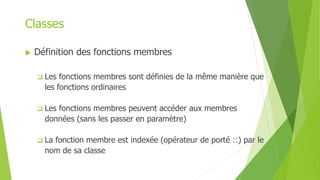 Classes
 Définition des fonctions membres
 Les fonctions membres sont définies de la même manière que
les fonctions ordinaires
 Les fonctions membres peuvent accéder aux membres
données (sans les passer en paramètre)
 La fonction membre est indexée (opérateur de porté ::) par le
nom de sa classe
 