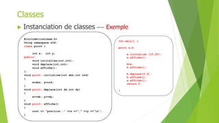  Instanciation de classes  Exemple
Classes
#include<iostream.h>
Using namaspace std;
class point {
int x; int y;
public:
void initialise(int,int);
void deplace(int,int);
void affiche();
};
void point::initialise(int abs,int ord)
{
x=abs; y=ord;
}
void point::deplace(int dx,int dy)
{
x+=dx; y+=dy;
}
void point::affiche()
{
cout << "position :" <<x <<"," <<y <<"n";
}
Int main() {
point a,b;
a.initialise (10,20);
a.affiche();
b=a;
b.affiche();
b.deplace(3,3);
b.affiche();
a.affiche();
return 0;
}
 