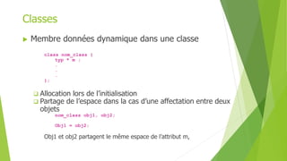  Membre données dynamique dans une classe
class nom_class {
typ * m ;
.
.
.
};
 Allocation lors de l’initialisation
 Partage de l’espace dans la cas d’une affectation entre deux
objets
nom_class obj1, obj2;
Obj1 = obj2;
Obj1 et obj2 partagent le même espace de l’attribut m,
Classes
 