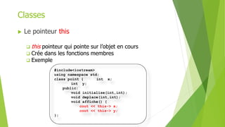  Le pointeur this
 this pointeur qui pointe sur l’objet en cours
 Crée dans les fonctions membres
 Exemple
Classes
#include<iostream>
using namespace std;
class point { int x;
int y;
public:
void initialise(int,int);
void deplace(int,int);
void affiche() {
cout << this-> x;
cout << this-> y;
};
 