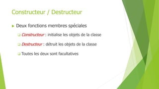 Constructeur / Destructeur
 Deux fonctions membres spéciales
 Constructeur : initialise les objets de la classe
 Destructeur : détruit les objets de la classe
 Toutes les deux sont facultatives
 