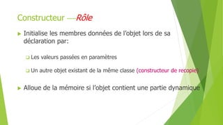  Initialise les membres données de l’objet lors de sa
déclaration par:
 Les valeurs passées en paramètres
 Un autre objet existant de la même classe (constructeur de recopie)
 Alloue de la mémoire si l’objet contient une partie dynamique
Constructeur Rôle
 
