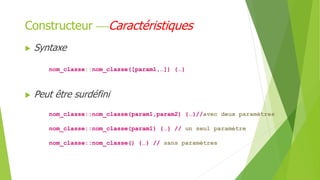  Syntaxe
nom_classe::nom_classe([param1,…]) {…}
 Peut être surdéfini
nom_classe::nom_classe(param1,param2) {…}//avec deux paramètres
nom_classe::nom_classe(param1) {…} // un seul paramètre
nom_classe::nom_classe() {…} // sans paramètres
Constructeur Caractéristiques
 