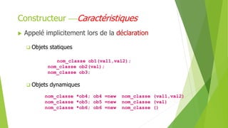  Appelé implicitement lors de la déclaration
 Objets statiques
nom_classe ob1(val1,val2);
nom_classe ob2(val);
nom_classe ob3;
 Objets dynamiques
nom_classe *ob4; ob4 =new nom_classe (val1,val2)
nom_classe *ob5; ob5 =new nom_classe (val)
nom_classe *ob6; ob6 =new nom_classe ()
Constructeur Caractéristiques
 