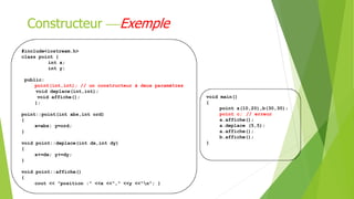 #include<iostream.h>
class point {
int x;
int y;
public:
point(int,int); // un constructeur à deux paramètres
void deplace(int,int);
void affiche();
};
point::point(int abs,int ord)
{
x=abs; y=ord;
}
void point::deplace(int dx,int dy)
{
x+=dx; y+=dy;
}
void point::affiche()
{
cout << "position :" <<x <<"," <<y <<"n"; }
Constructeur Exemple
void main()
{
point a(10,20),b(30,30);
point c; // erreur
a.affiche();
a.deplace (5,5);
a.affiche();
b.affiche();
}
 