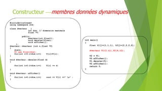 Constructeur membres données dynamiques
#include<iostream>
using namespace std;
class dvecteur {
int dim; // dimension maximale
float *V;
public:
dvecteur(int,float*);
void decaler(float);
void afficher();
};
dvecteur::dvecteur (int n,float *T)
{
dim=n;
V= new float[dim];
for(int i=0;i<dim;i++) V[i]=T[i];
}
void dvecteur::decaler(float d)
{
for(int i=0;i<dim;i++) V[i] += d;
}
void dvecteur::afficher()
{
for(int i=0;i<dim;i++) cout << V[i] <<" n" ;
}
int main()
{
float t1[]={1,1,1}, t2[]={2,2,2,2};
dvecteur V1(3,t1),V2(4,t2);
V2 = V1;
V2.afficher();
V1.decaler(5);
V2.afficher();
return 0;
}
 