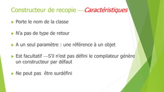  Porte le nom de la classe
 N’a pas de type de retour
 A un seul paramètre : une référence à un objet
 Est facultatif S’il n’est pas défini le compilateur génère
un constructeur par défaut
 Ne peut pas être surdéfini
Constructeur de recopie Caractéristiques
 
