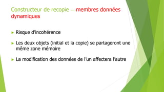 Constructeur de recopie membres données
dynamiques
 Risque d’incohérence
 Les deux objets (initial et la copie) se partageront une
même zone mémoire
 La modification des données de l’un affectera l’autre
 