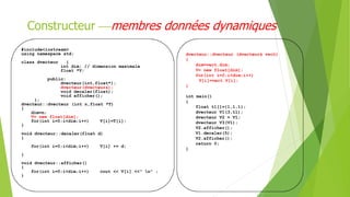 Constructeur membres données dynamiques
#include<iostream>
using namespace std;
class dvecteur {
int dim; // dimension maximale
float *V;
public:
dvecteur(int,float*);
dvecteur(dvecteur&);
void decaler(float);
void afficher();
};
dvecteur::dvecteur (int n,float *T)
{
dim=n;
V= new float[dim];
for(int i=0;i<dim;i++) V[i]=T[i];
}
void dvecteur::decaler(float d)
{
for(int i=0;i<dim;i++) V[i] += d;
}
void dvecteur::afficher()
{
for(int i=0;i<dim;i++) cout << V[i] <<" n" ;
}
dvecteur::dvecteur (dvecteur& vect)
{
dim=vect.dim;
V= new float[dim];
for(int i=0;i<dim;i++)
V[i]=vect.V[i];
}
int main()
{
float t1[]={1,1,1};
dvecteur V1(3,t1);
dvecteur V2 = V1;
dvecteur V3(V1);
V2.afficher();
V1.decaler(5);
V2.afficher();
return 0;
}
 