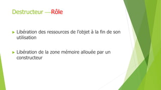 Destructeur Rôle
 Libération des ressources de l’objet à la fin de son
utilisation
 Libération de la zone mémoire allouée par un
constructeur
 