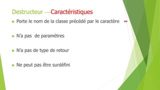  Porte le nom de la classe précédé par le caractère ~
 N’a pas de paramètres
 N’a pas de type de retour
 Ne peut pas être surdéfini
Destructeur Caractéristiques
 