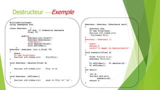 Destructeur Exemple
#include<iostream>
using namespace std;
class dvecteur {
int dim; // dimension maximale
float *V;
public:
dvecteur(int,float*);
dvecteur(dvecteur&);
~dvecteur();
void decaler(float);
void afficher();
};
dvecteur::dvecteur (int n,float *T)
{
dim=n;
V= new float[dim];
for(int i=0;i<dim;i++) V[i]=T[i];
}
void dvecteur::decaler(float d)
{
for(int i=0;i<dim;i++) V[i] += d;
}
void dvecteur::afficher()
{
for(int i=0;i<dim;i++) cout << V[i] <<" n" ;
}
dvecteur::dvecteur (dvecteur& vect)
{
dim=vect.dim;
V= new float[dim];
for(int i=0;i<dim;i++)
V[i]=vect.V[i];
}
dvecteur::~dvecteur ()
{
dim=0;
delete V;
cout<<"n Appel du destructeurn";
}
void scenario(float d)
{
float t1[]={1,1,1};
dvecteur V1(3,t1);
V1.afficher(); V1.decaler(d);
V1.afficher();
}
int main()
{
int d;
for(d=1;d<4;d++)
scenario(d);
return 0;
}
 